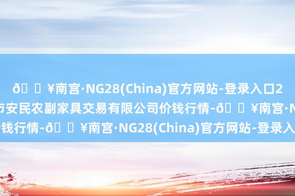 🔥南宫·NG28(China)官方网站-登录入口2024年10月4日马鞍山市安民农副家具交易有限公司价钱行情-🔥南宫·NG28(China)官方网站-登录入口