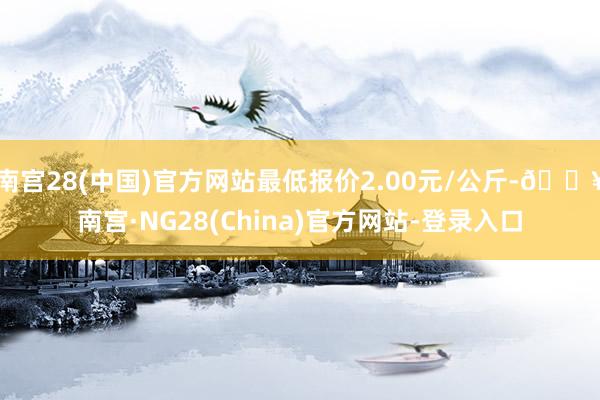 南宫28(中国)官方网站最低报价2.00元/公斤-🔥南宫·NG28(China)官方网站-登录入口