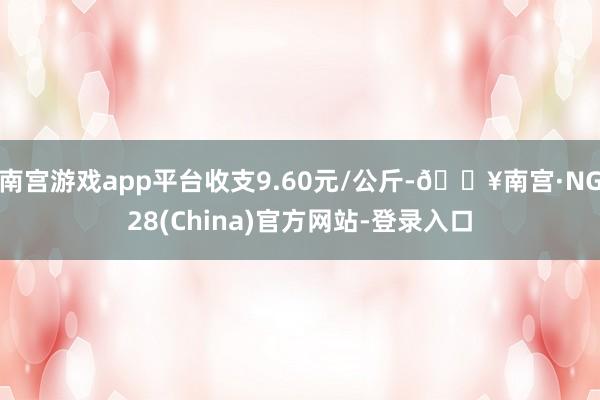 南宫游戏app平台收支9.60元/公斤-🔥南宫·NG28(China)官方网站-登录入口