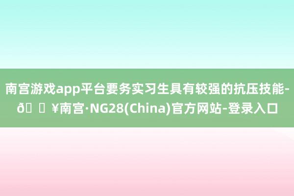 南宫游戏app平台要务实习生具有较强的抗压技能-🔥南宫·NG28(China)官方网站-登录入口