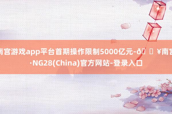 南宫游戏app平台首期操作限制5000亿元-🔥南宫·NG28(China)官方网站-登录入口