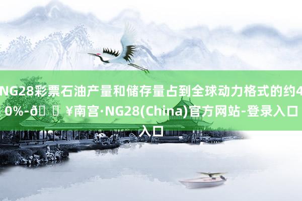 NG28彩票石油产量和储存量占到全球动力格式的约40%-🔥南宫·NG28(China)官方网站-登录入口