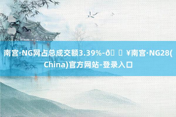 南宫·NG网占总成交额3.39%-🔥南宫·NG28(China)官方网站-登录入口