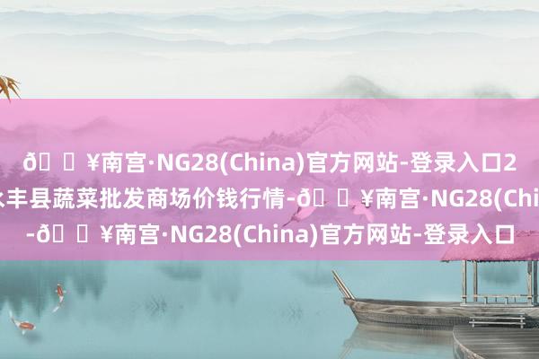 🔥南宫·NG28(China)官方网站-登录入口2024年10月21日江西永丰县蔬菜批发商场价钱行情-🔥南宫·NG28(China)官方网站-登录入口