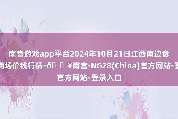 南宫游戏app平台2024年10月21日江西南边食粮来往商场价钱行情-🔥南宫·NG28(China)官方网站-登录入口