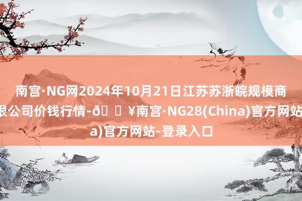 南宫·NG网2024年10月21日江苏苏浙皖规模商场发展有限公司价钱行情-🔥南宫·NG28(China)官方网站-登录入口