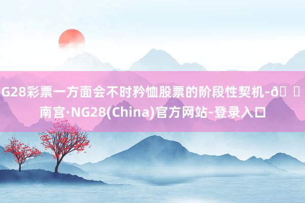 NG28彩票一方面会不时矜恤股票的阶段性契机-🔥南宫·NG28(China)官方网站-登录入口