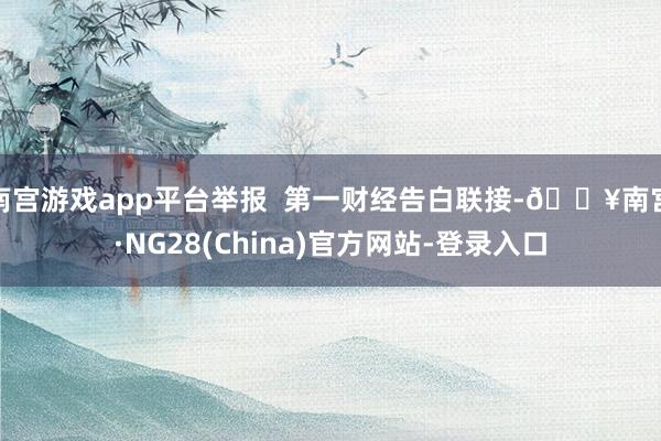 南宫游戏app平台举报  第一财经告白联接-🔥南宫·NG28(China)官方网站-登录入口