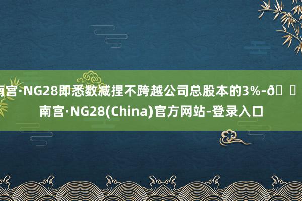 南宫·NG28即悉数减捏不跨越公司总股本的3%-🔥南宫·NG28(China)官方网站-登录入口