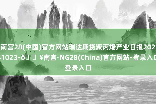 南宫28(中国)官方网站瑞达期货聚丙烯产业日报20241023-🔥南宫·NG28(China)官方网站-登录入口