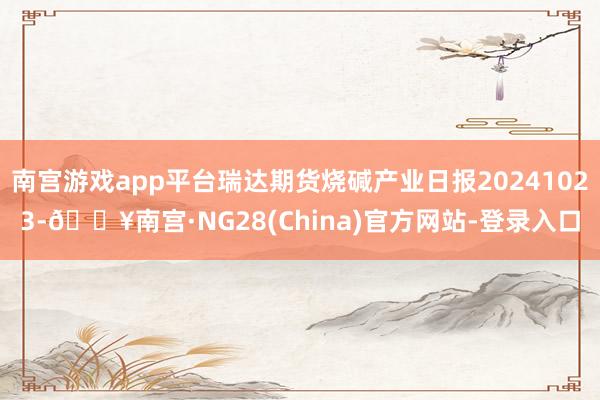 南宫游戏app平台瑞达期货烧碱产业日报20241023-🔥南宫·NG28(China)官方网站-登录入口