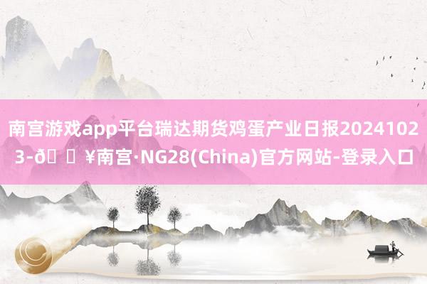 南宫游戏app平台瑞达期货鸡蛋产业日报20241023-🔥南宫·NG28(China)官方网站-登录入口