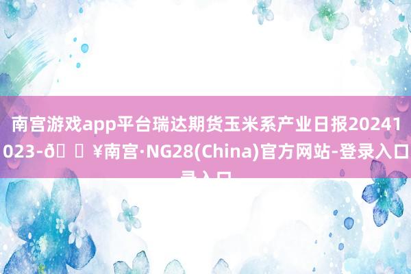 南宫游戏app平台瑞达期货玉米系产业日报20241023-🔥南宫·NG28(China)官方网站-登录入口