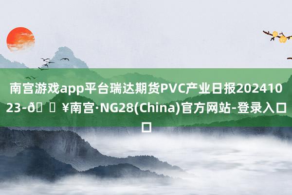 南宫游戏app平台瑞达期货PVC产业日报20241023-🔥南宫·NG28(China)官方网站-登录入口