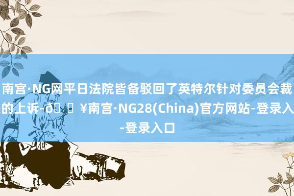 南宫·NG网平日法院皆备驳回了英特尔针对委员会裁决的上诉-🔥南宫·NG28(China)官方网站-登录入口