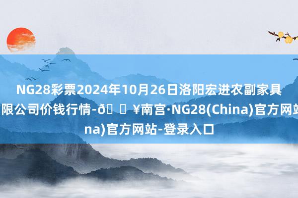 NG28彩票2024年10月26日洛阳宏进农副家具批发市集有限公司价钱行情-🔥南宫·NG28(China)官方网站-登录入口