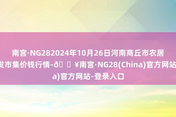 南宫·NG282024年10月26日河南商丘市农居品中心批发市集价钱行情-🔥南宫·NG28(China)官方网站-登录入口