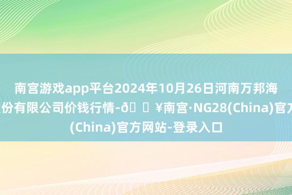 南宫游戏app平台2024年10月26日河南万邦海外农居品物流股份有限公司价钱行情-🔥南宫·NG28(China)官方网站-登录入口