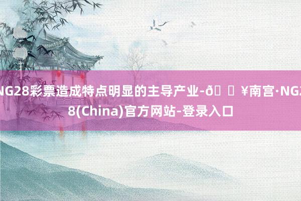 NG28彩票造成特点明显的主导产业-🔥南宫·NG28(China)官方网站-登录入口