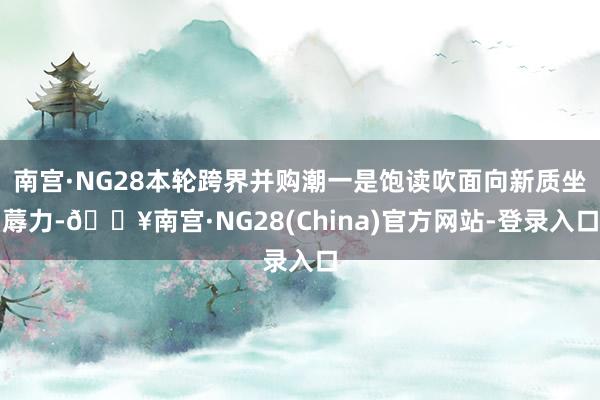 南宫·NG28本轮跨界并购潮一是饱读吹面向新质坐蓐力-🔥南宫·NG28(China)官方网站-登录入口