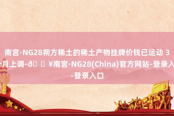 南宫·NG28朔方稀土的稀土产物挂牌价钱已运动 3 个月上调-🔥南宫·NG28(China)官方网站-登录入口