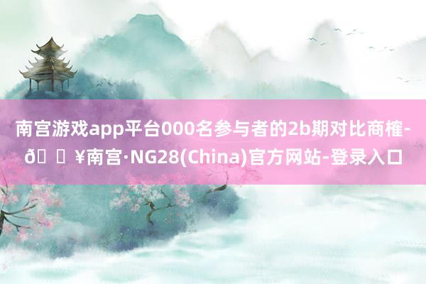 南宫游戏app平台000名参与者的2b期对比商榷-🔥南宫·NG28(China)官方网站-登录入口