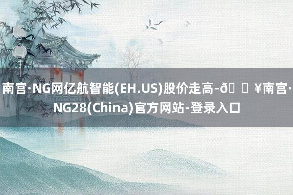 南宫·NG网亿航智能(EH.US)股价走高-🔥南宫·NG28(China)官方网站-登录入口