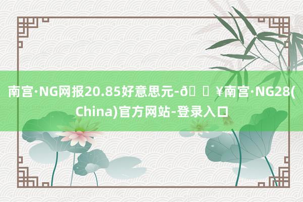 南宫·NG网报20.85好意思元-🔥南宫·NG28(China)官方网站-登录入口