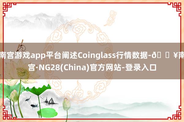 南宫游戏app平台阐述Coinglass行情数据-🔥南宫·NG28(China)官方网站-登录入口