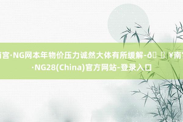 南宫·NG网本年物价压力诚然大体有所缓解-🔥南宫·NG28(China)官方网站-登录入口