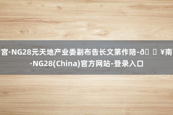 南宫·NG28元天地产业委副布告长文第作陪-🔥南宫·NG28(China)官方网站-登录入口