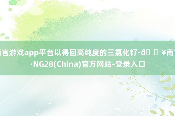 南宫游戏app平台以得回高纯度的三氯化钌-🔥南宫·NG28(China)官方网站-登录入口