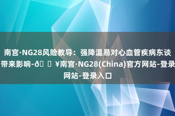 南宫·NG28风险教导：强降温易对心血管疾病东谈主员带来影响-🔥南宫·NG28(China)官方网站-登录入口