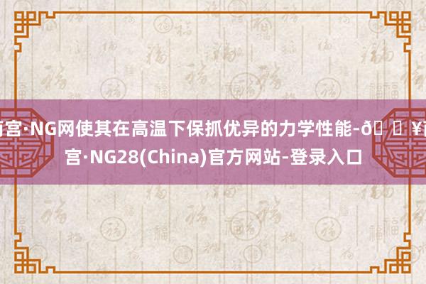 南宫·NG网使其在高温下保抓优异的力学性能-🔥南宫·NG28(China)官方网站-登录入口