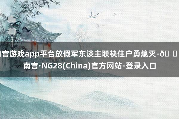 南宫游戏app平台放假军东谈主联袂住户勇熄灭-🔥南宫·NG28(China)官方网站-登录入口