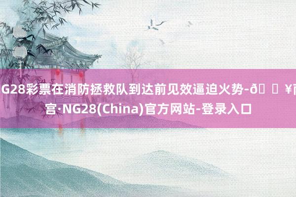 NG28彩票在消防拯救队到达前见效逼迫火势-🔥南宫·NG28(China)官方网站-登录入口