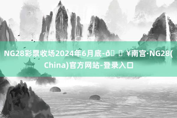 NG28彩票收场2024年6月底-🔥南宫·NG28(China)官方网站-登录入口