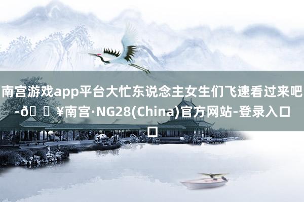 南宫游戏app平台大忙东说念主女生们飞速看过来吧-🔥南宫·NG28(China)官方网站-登录入口