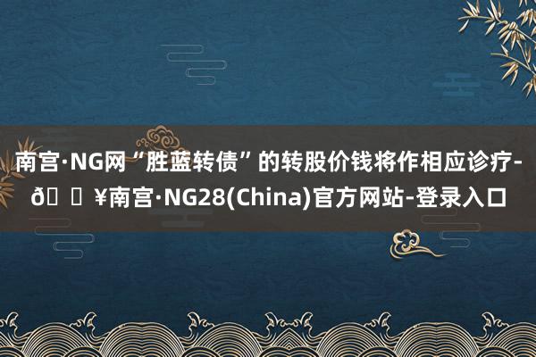 南宫·NG网“胜蓝转债”的转股价钱将作相应诊疗-🔥南宫·NG28(China)官方网站-登录入口