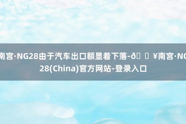 南宫·NG28由于汽车出口额显着下落-🔥南宫·NG28(China)官方网站-登录入口