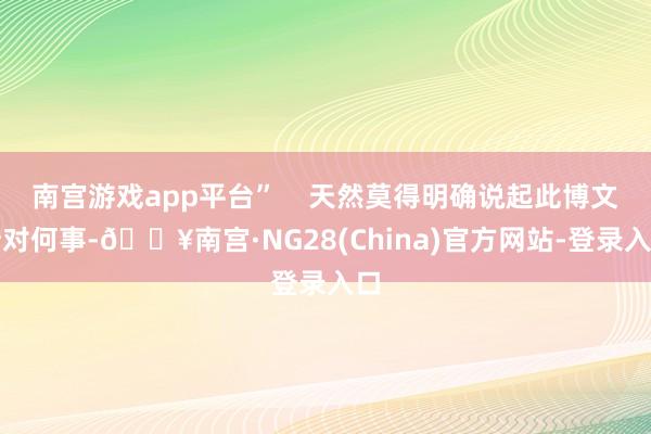 南宫游戏app平台”    天然莫得明确说起此博文针对何事-🔥南宫·NG28(China)官方网站-登录入口