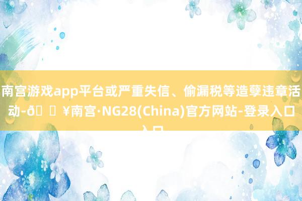 南宫游戏app平台或严重失信、偷漏税等造孽违章活动-🔥南宫·NG28(China)官方网站-登录入口