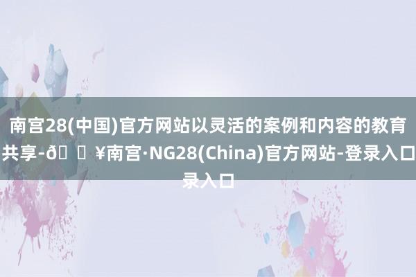 南宫28(中国)官方网站以灵活的案例和内容的教育共享-🔥南宫·NG28(China)官方网站-登录入口