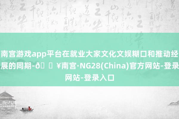 南宫游戏app平台在就业大家文化文娱糊口和推动经济发展的同期-🔥南宫·NG28(China)官方网站-登录入口