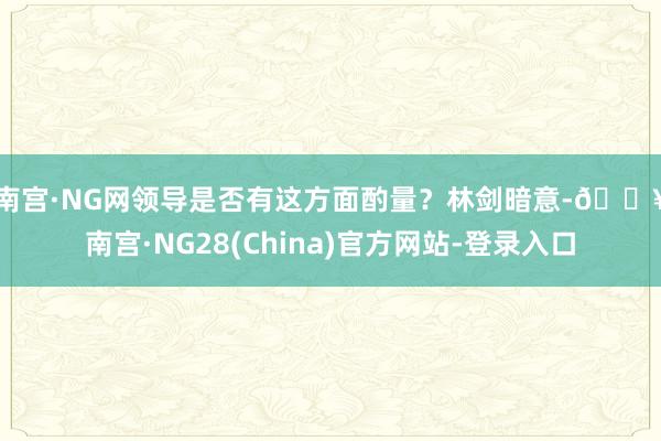 南宫·NG网领导是否有这方面酌量？　　林剑暗意-🔥南宫·NG28(China)官方网站-登录入口