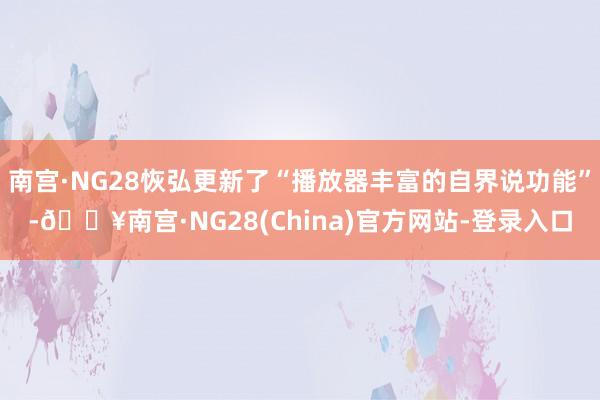 南宫·NG28恢弘更新了“播放器丰富的自界说功能”-🔥南宫·NG28(China)官方网站-登录入口