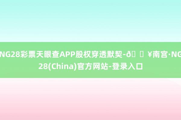 NG28彩票天眼查APP股权穿透默契-🔥南宫·NG28(China)官方网站-登录入口