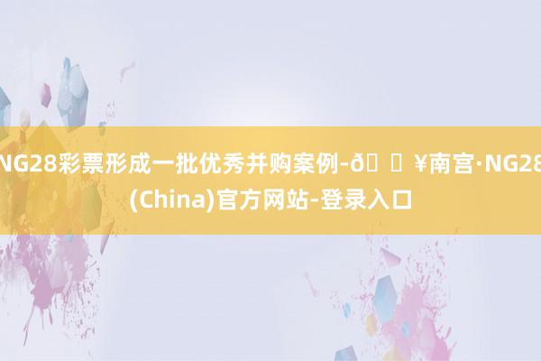 NG28彩票形成一批优秀并购案例-🔥南宫·NG28(China)官方网站-登录入口