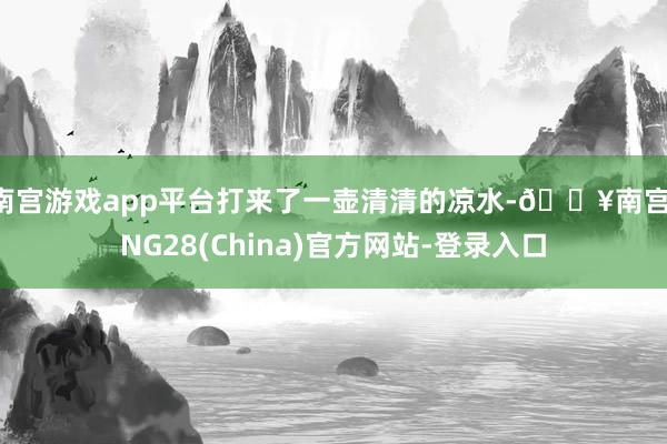 南宫游戏app平台打来了一壶清清的凉水-🔥南宫·NG28(China)官方网站-登录入口