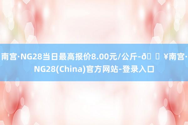 南宫·NG28当日最高报价8.00元/公斤-🔥南宫·NG28(China)官方网站-登录入口